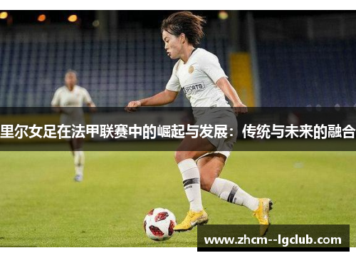 里尔女足在法甲联赛中的崛起与发展：传统与未来的融合