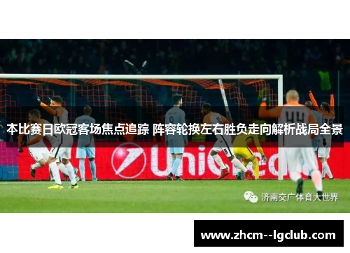 本比赛日欧冠客场焦点追踪 阵容轮换左右胜负走向解析战局全景