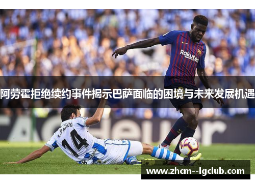 阿劳霍拒绝续约事件揭示巴萨面临的困境与未来发展机遇 阿劳霍拒绝续约事件揭示巴萨面临的困境与未来发展机遇