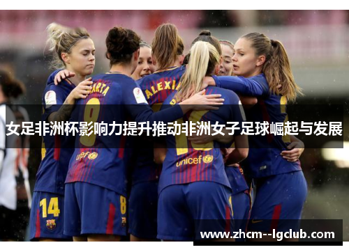 女足非洲杯影响力提升推动非洲女子足球崛起与发展