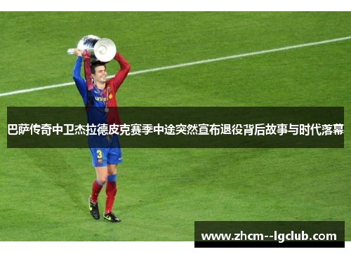 巴萨传奇中卫杰拉德皮克赛季中途突然宣布退役背后故事与时代落幕 巴萨传奇中卫杰拉德皮克赛季中途突然宣布退役背后故事与时代落幕