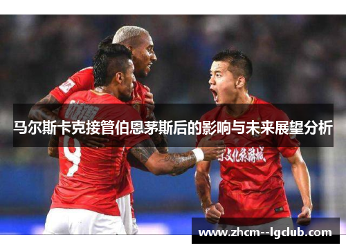 马尔斯卡克接管伯恩茅斯后的影响与未来展望分析