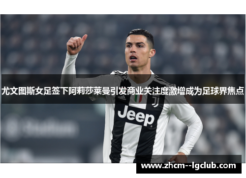 尤文图斯女足签下阿莉莎莱曼引发商业关注度激增成为足球界焦点 尤文图斯女足签下阿莉莎莱曼引发商业关注度激增成为足球界焦点