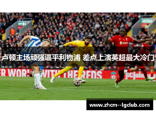 卢顿主场顽强逼平利物浦 差点上演英超最大冷门
