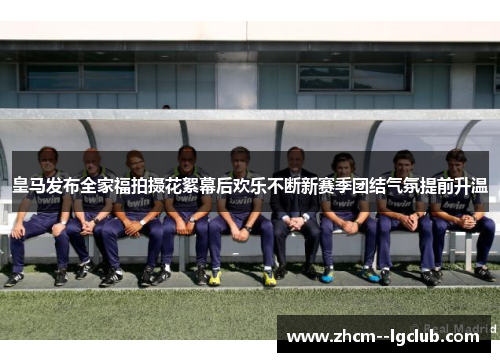 皇马发布全家福拍摄花絮幕后欢乐不断新赛季团结气氛提前升温 皇马发布全家福拍摄花絮幕后欢乐不断新赛季团结气氛提前升温